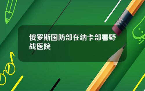 俄罗斯国防部在纳卡部署野战医院