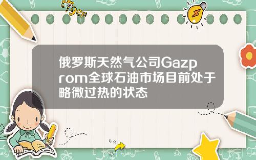俄罗斯天然气公司Gazprom全球石油市场目前处于略微过热的状态