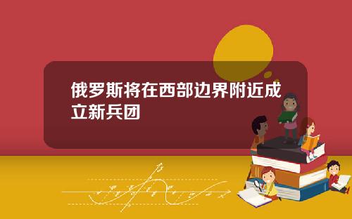 俄罗斯将在西部边界附近成立新兵团