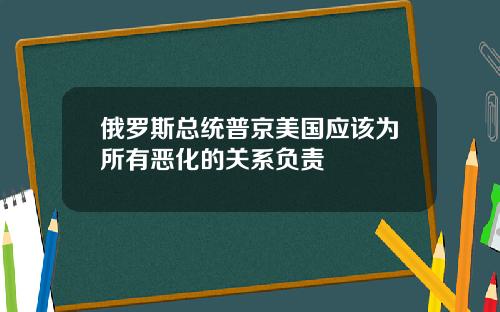 俄罗斯总统普京美国应该为所有恶化的关系负责
