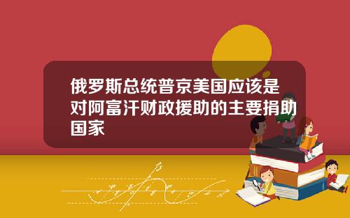 俄罗斯总统普京美国应该是对阿富汗财政援助的主要捐助国家