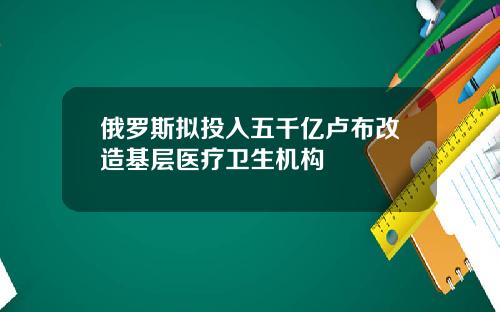 俄罗斯拟投入五千亿卢布改造基层医疗卫生机构