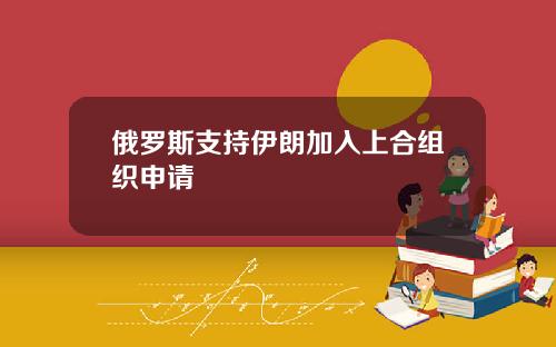 俄罗斯支持伊朗加入上合组织申请