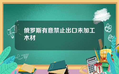 俄罗斯有意禁止出口未加工木材