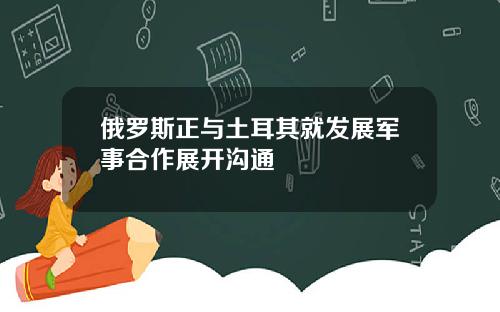 俄罗斯正与土耳其就发展军事合作展开沟通
