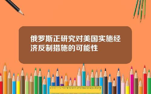 俄罗斯正研究对美国实施经济反制措施的可能性