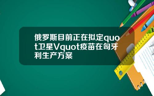 俄罗斯目前正在拟定quot卫星Vquot疫苗在匈牙利生产方案