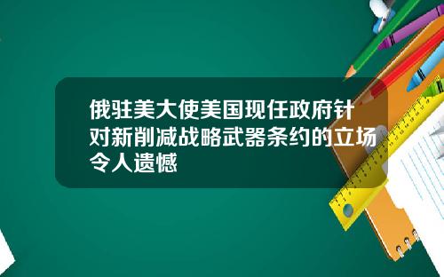 俄驻美大使美国现任政府针对新削减战略武器条约的立场令人遗憾