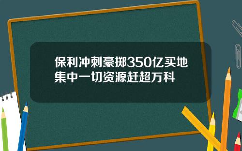 保利冲刺豪掷350亿买地集中一切资源赶超万科