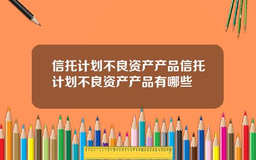 信托计划不良资产产品信托计划不良资产产品有哪些