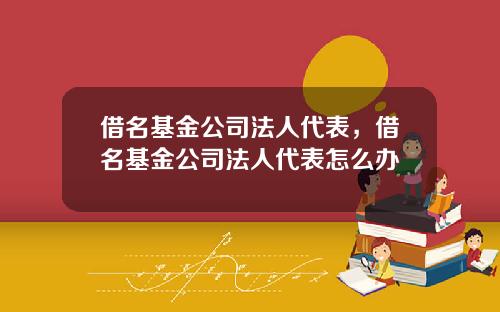 借名基金公司法人代表，借名基金公司法人代表怎么办