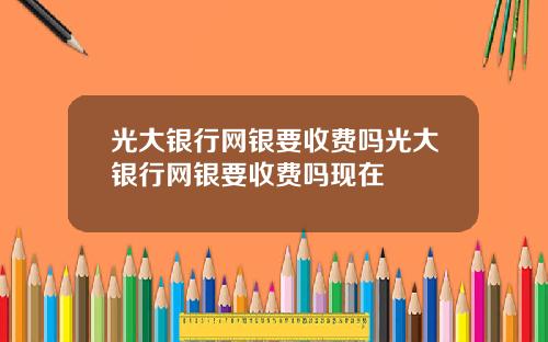 光大银行网银要收费吗光大银行网银要收费吗现在