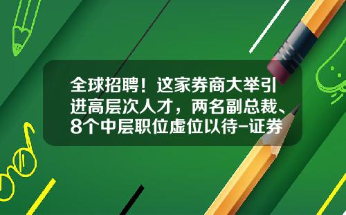 全球招聘！这家券商大举引进高层次人才，两名副总裁、8个中层职位虚位以待-证券公司总部招聘