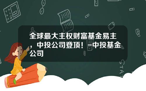 全球最大主权财富基金易主，中投公司登顶！-中投基金公司