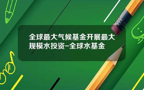 全球最大气候基金开展最大规模水投资-全球水基金