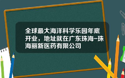 全球最大海洋科学乐园年底开业，地址就在广东珠海-珠海丽新医药有限公司