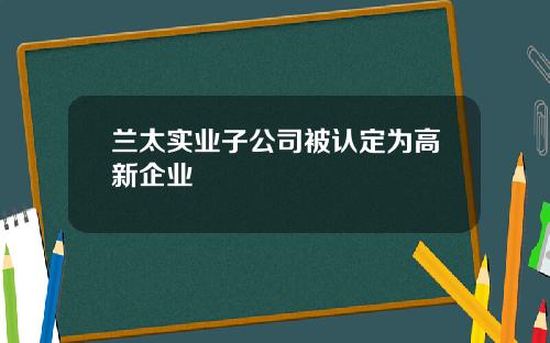 兰太实业子公司被认定为高新企业