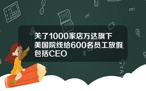 关了1000家店万达旗下美国院线给600名员工放假包括CEO