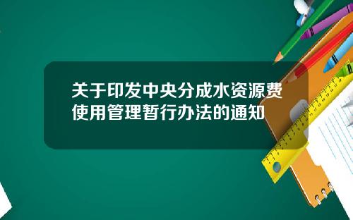 关于印发中央分成水资源费使用管理暂行办法的通知