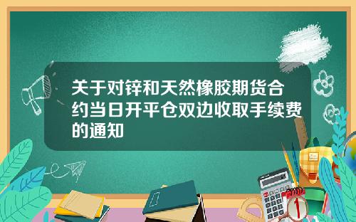 关于对锌和天然橡胶期货合约当日开平仓双边收取手续费的通知