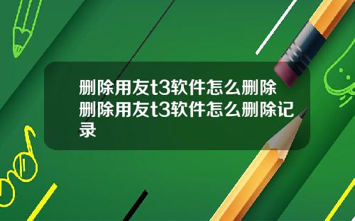 删除用友t3软件怎么删除删除用友t3软件怎么删除记录