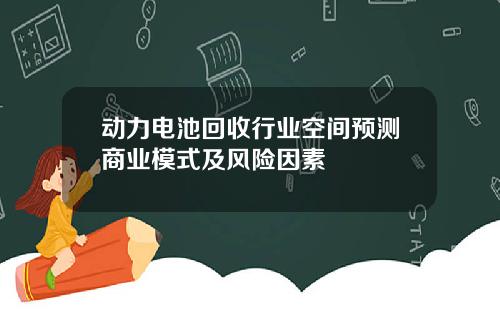 动力电池回收行业空间预测商业模式及风险因素
