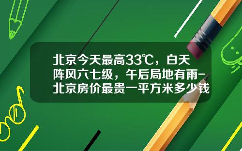 北京今天最高33℃，白天阵风六七级，午后局地有雨-北京房价最贵一平方米多少钱