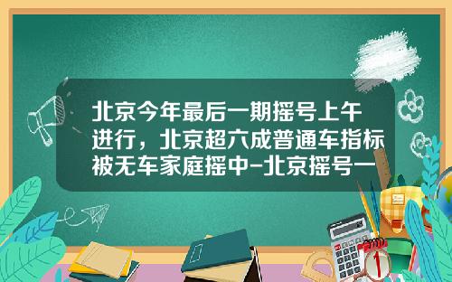 北京今年最后一期摇号上午进行，北京超六成普通车指标被无车家庭摇中-北京摇号一次多少个