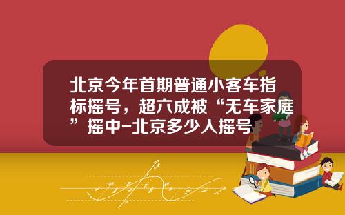 北京今年首期普通小客车指标摇号，超六成被“无车家庭”摇中-北京多少人摇号