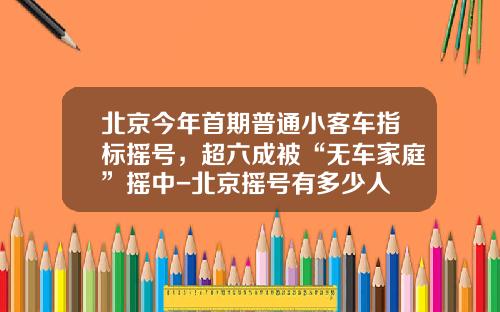 北京今年首期普通小客车指标摇号，超六成被“无车家庭”摇中-北京摇号有多少人