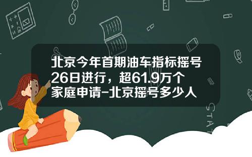 北京今年首期油车指标摇号26日进行，超61.9万个家庭申请-北京摇号多少人
