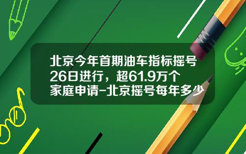 北京今年首期油车指标摇号26日进行，超61.9万个家庭申请-北京摇号每年多少个指标