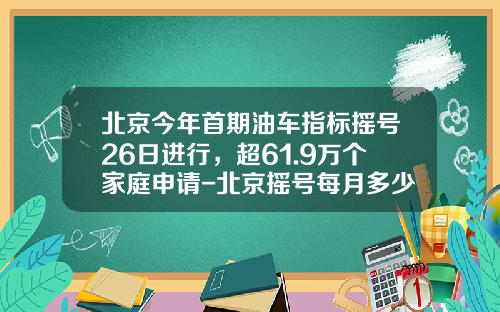 北京今年首期油车指标摇号26日进行，超61.9万个家庭申请-北京摇号每月多少指标
