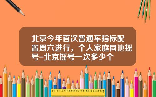 北京今年首次普通车指标配置周六进行，个人家庭同池摇号-北京摇号一次多少个