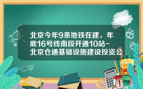 北京今年9条地铁在建，年底16号线南段开通10站-北京仓通基础设施建设投资公司