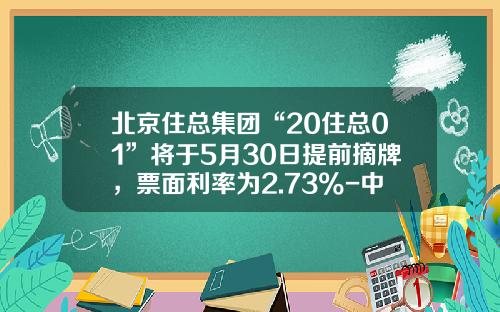 北京住总集团“20住总01”将于5月30日提前摘牌，票面利率为2.73%-中住集团有限公司