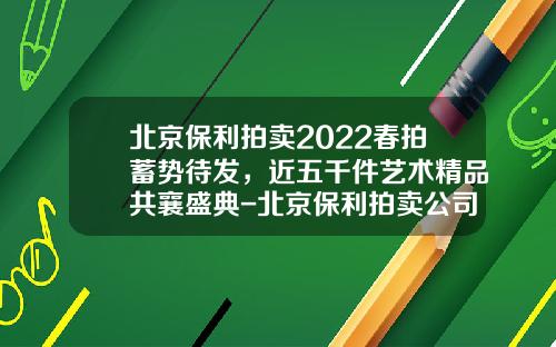 北京保利拍卖2022春拍蓄势待发，近五千件艺术精品共襄盛典-北京保利拍卖公司排名
