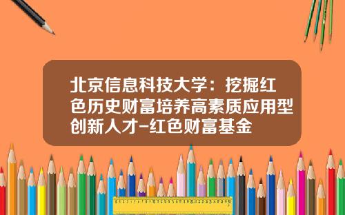 北京信息科技大学：挖掘红色历史财富培养高素质应用型创新人才-红色财富基金