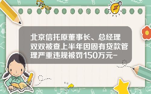 北京信托原董事长、总经理双双被查上半年因固有贷款管理严重违规被罚150万元-北京最大信托公司