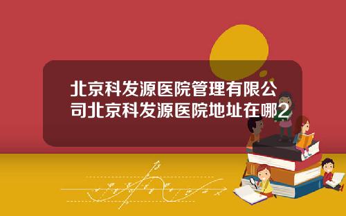 北京科发源医院管理有限公司北京科发源医院地址在哪2