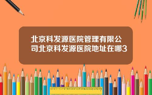 北京科发源医院管理有限公司北京科发源医院地址在哪3