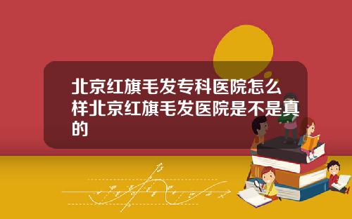 北京红旗毛发专科医院怎么样北京红旗毛发医院是不是真的