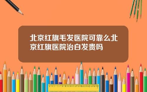 北京红旗毛发医院可靠么北京红旗医院治白发贵吗