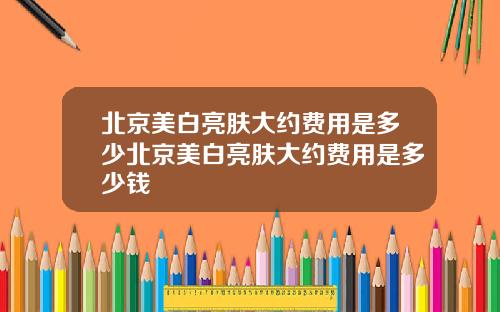 北京美白亮肤大约费用是多少北京美白亮肤大约费用是多少钱