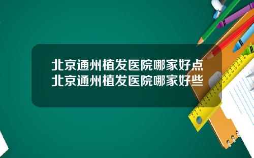 北京通州植发医院哪家好点北京通州植发医院哪家好些