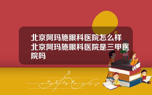 北京阿玛施眼科医院怎么样北京阿玛施眼科医院是三甲医院吗