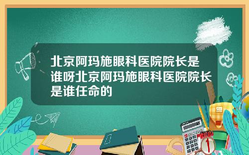 北京阿玛施眼科医院院长是谁呀北京阿玛施眼科医院院长是谁任命的