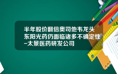 半年股价翻倍奥司他韦龙头东阳光药仍面临诸多不确定性-太景医药研发公司