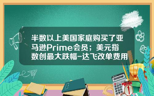 半数以上美国家庭购买了亚马逊Prime会员；美元指数创最大跌幅-达飞改单费用是多少