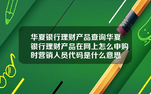 华夏银行理财产品查询华夏银行理财产品在网上怎么申购时营销人员代码是什么意思
